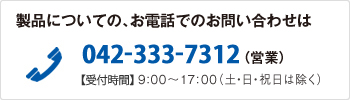 製品についての、お電話でのお問い合わせは　042-333-7312（営業）【受付時間】9:00～17:00（土・日・祝日は除く）